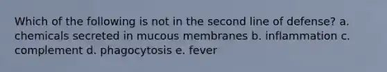 Which of the following is not in the second line of defense? a. chemicals secreted in mucous membranes b. inflammation c. complement d. phagocytosis e. fever