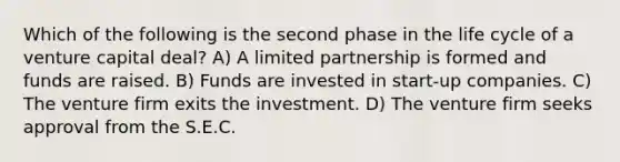 Which of the following is the second phase in the life cycle of a venture capital deal? A) A limited partnership is formed and funds are raised. B) Funds are invested in start-up companies. C) The venture firm exits the investment. D) The venture firm seeks approval from the S.E.C.