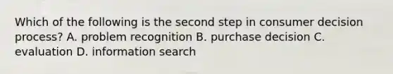 Which of the following is the second step in consumer decision process? A. problem recognition B. purchase decision C. evaluation D. information search