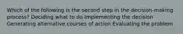 Which of the following is the second step in the decision-making process? Deciding what to do Implementing the decision Generating alternative courses of action Evaluating the problem