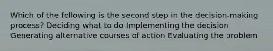 Which of the following is the second step in the decision-making process? Deciding what to do Implementing the decision Generating alternative courses of action Evaluating the problem