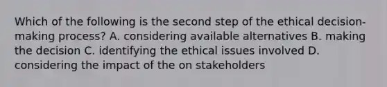 Which of the following is the second step of the ethical decision-making process? A. considering available alternatives B. making the decision C. identifying the ethical issues involved D. considering the impact of the on stakeholders