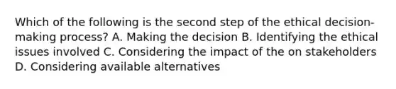 Which of the following is the second step of the ethical decision-making process? A. Making the decision B. Identifying the ethical issues involved C. Considering the impact of the on stakeholders D. Considering available alternatives