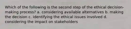 Which of the following is the second step of the ethical decision-making process? a. considering available alternatives b. making the decision c. identifying the ethical issues involved d. considering the impact on stakeholders