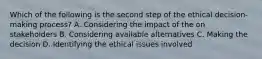 Which of the following is the second step of the ethical decision-making process? A. Considering the impact of the on stakeholders B. Considering available alternatives C. Making the decision D. Identifying the ethical issues involved