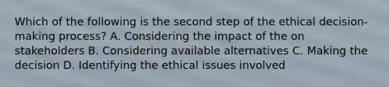 Which of the following is the second step of the ethical decision-making process? A. Considering the impact of the on stakeholders B. Considering available alternatives C. Making the decision D. Identifying the ethical issues involved