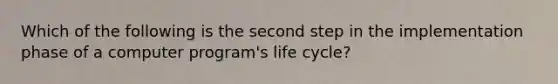 Which of the following is the second step in the implementation phase of a computer program's life cycle?