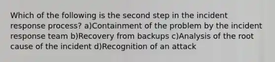 Which of the following is the second step in the incident response process? a)Containment of the problem by the incident response team b)Recovery from backups c)Analysis of the root cause of the incident d)Recognition of an attack