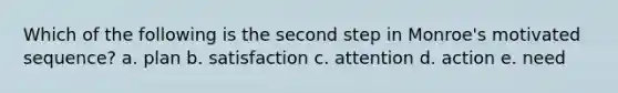 Which of the following is the second step in Monroe's motivated sequence? a. plan b. satisfaction c. attention d. action e. need