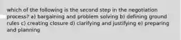 which of the following is the second step in the negotiation process? a) bargaining and problem solving b) defining ground rules c) creating closure d) clarifying and justifying e) preparing and planning