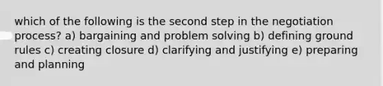 which of the following is the second step in the negotiation process? a) bargaining and problem solving b) defining ground rules c) creating closure d) clarifying and justifying e) preparing and planning