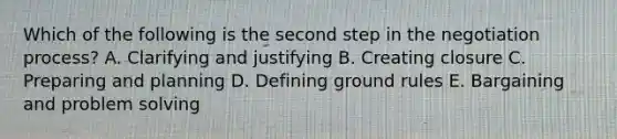 Which of the following is the second step in the negotiation​ process? A. Clarifying and justifying B. Creating closure C. Preparing and planning D. Defining ground rules E. Bargaining and problem solving