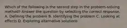 Which of the following is the second step in the problem-solving method? Answer the question by selecting the correct response. A. Defining the problem B. Identifying the problem C. Looking at effects D. Exploring alternative solutions