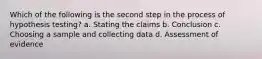 Which of the following is the second step in the process of hypothesis testing? a. Stating the claims b. Conclusion c. Choosing a sample and collecting data d. Assessment of evidence