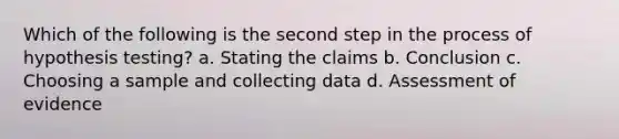 Which of the following is the second step in the process of hypothesis testing? a. Stating the claims b. Conclusion c. Choosing a sample and collecting data d. Assessment of evidence