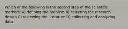 Which of the following is the second step of the scientific method? A) defining the problem B) selecting the research design C) reviewing the literature D) collecting and analyzing data