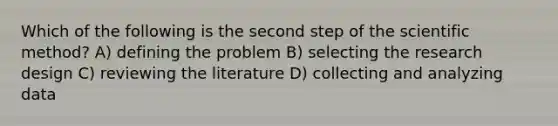 Which of the following is the second step of the scientific method? A) defining the problem B) selecting the research design C) reviewing the literature D) collecting and analyzing data