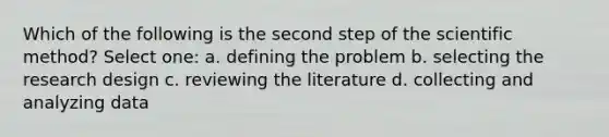 Which of the following is the second step of the scientific method? Select one: a. defining the problem b. selecting the research design c. reviewing the literature d. collecting and analyzing data