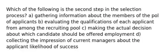 Which of the following is the second step in the selection process? a) gathering information about the members of the pol of applicants b) evaluating the qualifications of each applicant from among the recruiting pool c) making the actual decision about which candidate should be offered employment d) collecting the impression of current managers about the applicant likelihood of success