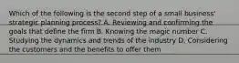 Which of the following is the second step of a small business' strategic planning process? A. Reviewing and confirming the goals that define the firm B. Knowing the magic number C. Studying the dynamics and trends of the industry D. Considering the customers and the benefits to offer them