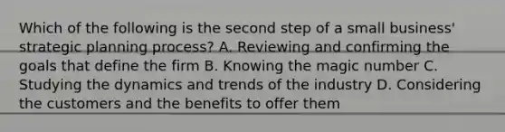 Which of the following is the second step of a small business' strategic planning process? A. Reviewing and confirming the goals that define the firm B. Knowing the magic number C. Studying the dynamics and trends of the industry D. Considering the customers and the benefits to offer them