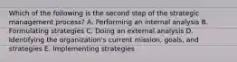 Which of the following is the second step of the strategic management​ process? A. Performing an internal analysis B. Formulating strategies C. Doing an external analysis D. Identifying the​ organization's current​ mission, goals, and strategies E. Implementing strategies