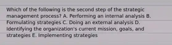 Which of the following is the second step of the strategic management​ process? A. Performing an internal analysis B. Formulating strategies C. Doing an external analysis D. Identifying the​ organization's current​ mission, goals, and strategies E. Implementing strategies