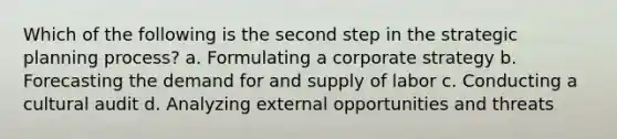 Which of the following is the second step in the strategic planning process? a. Formulating a corporate strategy b. Forecasting the demand for and supply of labor c. Conducting a cultural audit d. Analyzing external opportunities and threats