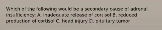 Which of the following would be a secondary cause of adrenal insufficiency: A. inadequate release of cortisol B. reduced production of cortisol C. head injury D. pituitary tumor