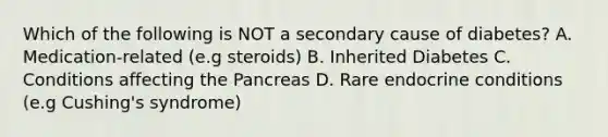 Which of the following is NOT a secondary cause of diabetes? A. Medication-related (e.g steroids) B. Inherited Diabetes C. Conditions affecting the Pancreas D. Rare endocrine conditions (e.g Cushing's syndrome)