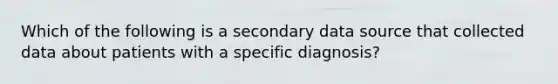 Which of the following is a secondary data source that collected data about patients with a specific diagnosis?