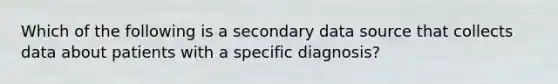 Which of the following is a secondary data source that collects data about patients with a specific diagnosis?