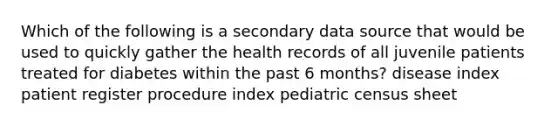 Which of the following is a secondary data source that would be used to quickly gather the health records of all juvenile patients treated for diabetes within the past 6 months? disease index patient register procedure index pediatric census sheet