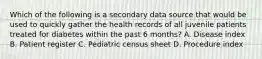 Which of the following is a secondary data source that would be used to quickly gather the health records of all juvenile patients treated for diabetes within the past 6 months? A. Disease index B. Patient register C. Pediatric census sheet D. Procedure index