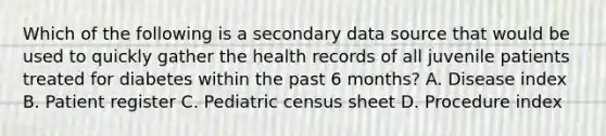 Which of the following is a secondary data source that would be used to quickly gather the health records of all juvenile patients treated for diabetes within the past 6 months? A. Disease index B. Patient register C. Pediatric census sheet D. Procedure index