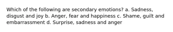 Which of the following are secondary emotions? a. Sadness, disgust and joy b. Anger, fear and happiness c. Shame, guilt and embarrassment d. Surprise, sadness and anger