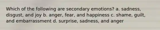 Which of the following are secondary emotions? a. sadness, disgust, and joy b. anger, fear, and happiness c. shame, guilt, and embarrassment d. surprise, sadness, and anger