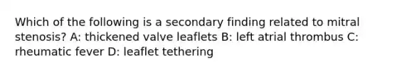 Which of the following is a secondary finding related to mitral stenosis? A: thickened valve leaflets B: left atrial thrombus C: rheumatic fever D: leaflet tethering