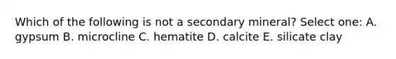 Which of the following is not a secondary mineral? Select one: A. gypsum B. microcline C. hematite D. calcite E. silicate clay