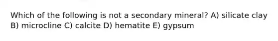 Which of the following is not a secondary mineral? A) silicate clay B) microcline C) calcite D) hematite E) gypsum