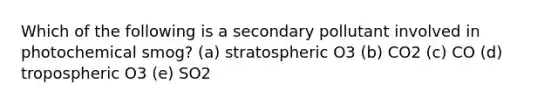 Which of the following is a secondary pollutant involved in photochemical smog? (a) stratospheric O3 (b) CO2 (c) CO (d) tropospheric O3 (e) SO2