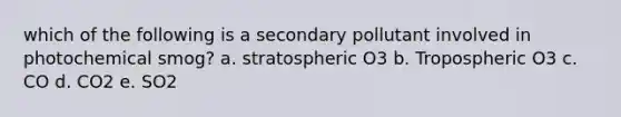 which of the following is a secondary pollutant involved in photochemical smog? a. stratospheric O3 b. Tropospheric O3 c. CO d. CO2 e. SO2