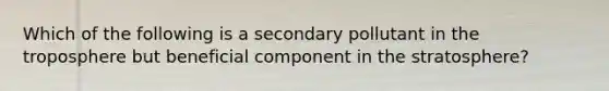 Which of the following is a secondary pollutant in the troposphere but beneficial component in the stratosphere?