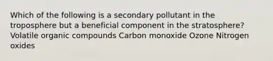 Which of the following is a secondary pollutant in the troposphere but a beneficial component in the stratosphere? Volatile organic compounds Carbon monoxide Ozone Nitrogen oxides