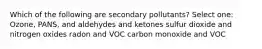 Which of the following are secondary pollutants? Select one: Ozone, PANS, and aldehydes and ketones sulfur dioxide and nitrogen oxides radon and VOC carbon monoxide and VOC