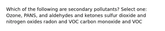 Which of the following are secondary pollutants? Select one: Ozone, PANS, and aldehydes and ketones sulfur dioxide and nitrogen oxides radon and VOC carbon monoxide and VOC