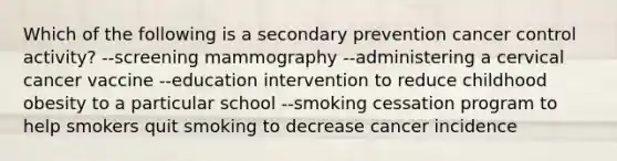 Which of the following is a secondary prevention cancer control activity? --screening mammography --administering a cervical cancer vaccine --education intervention to reduce childhood obesity to a particular school --smoking cessation program to help smokers quit smoking to decrease cancer incidence