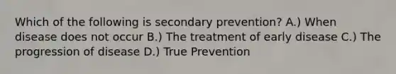 Which of the following is secondary prevention? A.) When disease does not occur B.) The treatment of early disease C.) The progression of disease D.) True Prevention