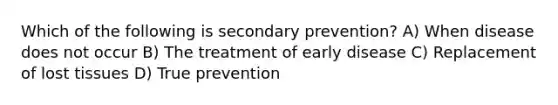 Which of the following is secondary prevention? A) When disease does not occur B) The treatment of early disease C) Replacement of lost tissues D) True prevention