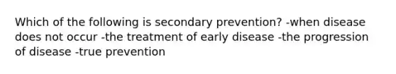 Which of the following is secondary prevention? -when disease does not occur -the treatment of early disease -the progression of disease -true prevention